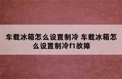 车载冰箱怎么设置制冷 车载冰箱怎么设置制冷f1故障